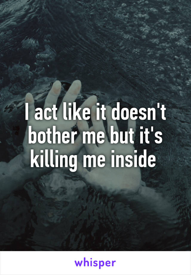 I act like it doesn't bother me but it's killing me inside 