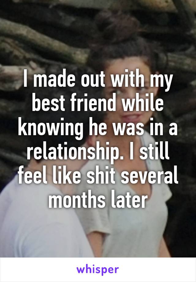 I made out with my best friend while knowing he was in a relationship. I still feel like shit several months later