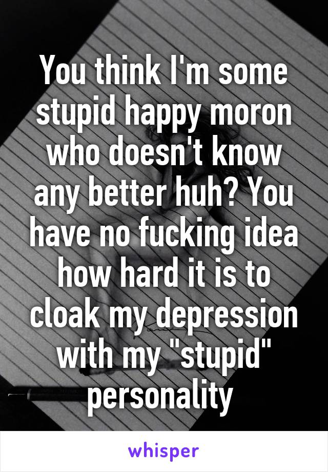 You think I'm some stupid happy moron who doesn't know any better huh? You have no fucking idea how hard it is to cloak my depression with my "stupid" personality 