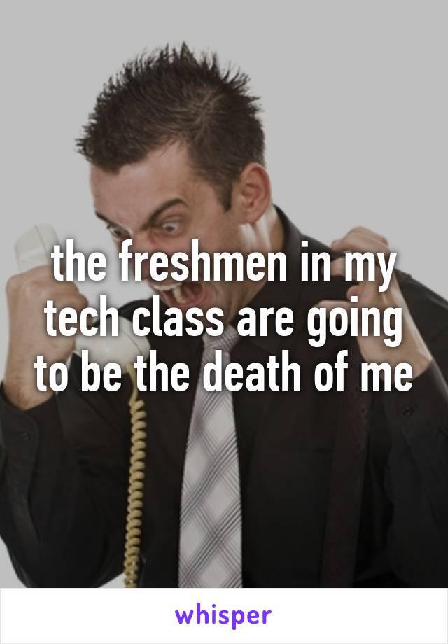 the freshmen in my tech class are going to be the death of me