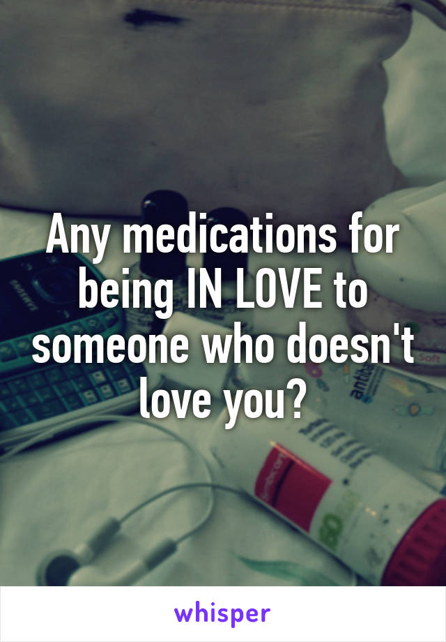 Any medications for being IN LOVE to someone who doesn't love you?