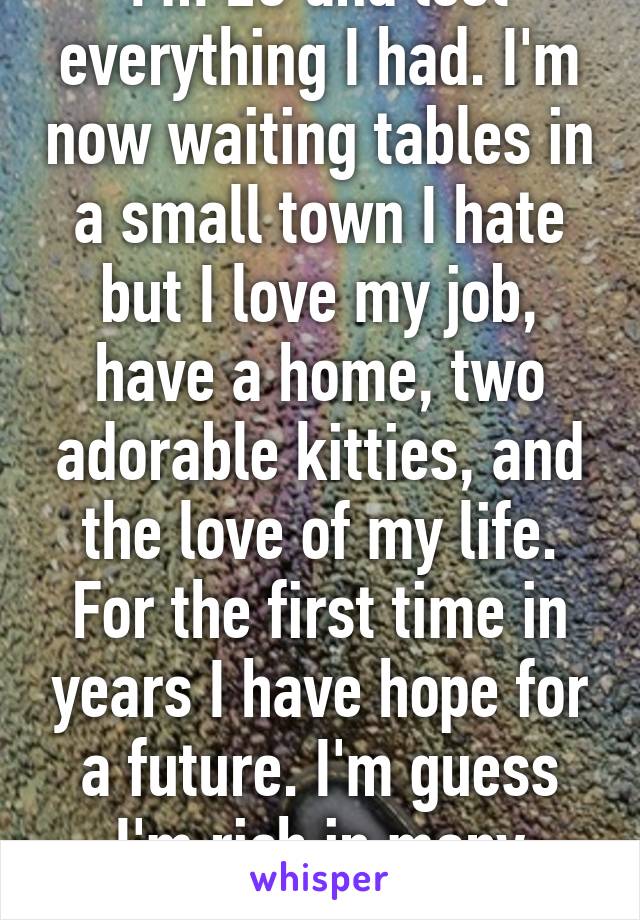 I'm 23 and lost everything I had. I'm now waiting tables in a small town I hate but I love my job, have a home, two adorable kitties, and the love of my life. For the first time in years I have hope for a future. I'm guess I'm rich in many ways.