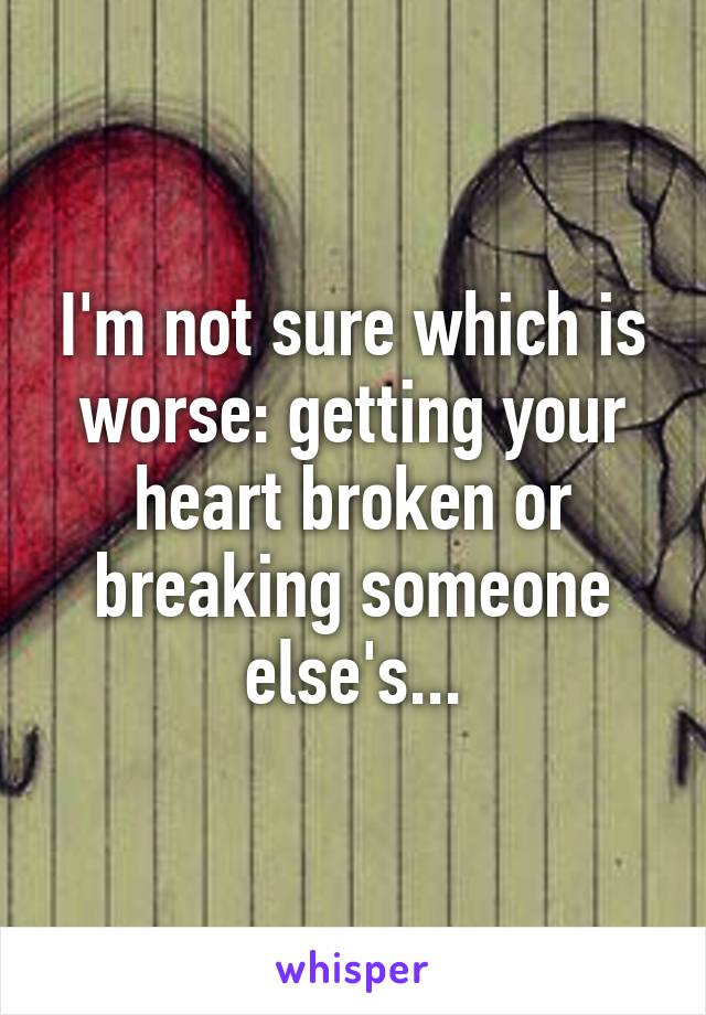 I'm not sure which is worse: getting your heart broken or breaking someone else's...