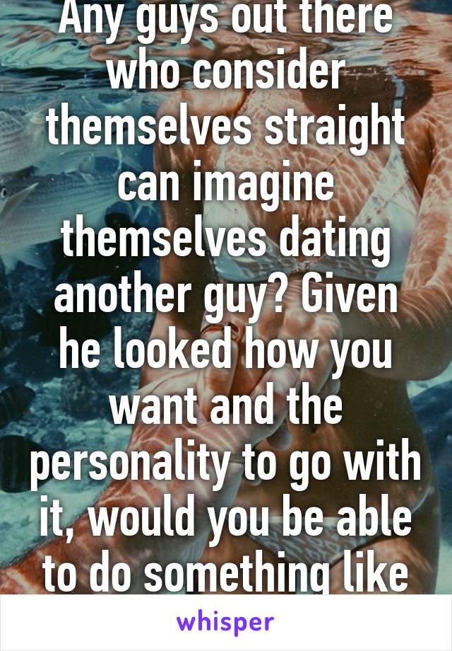 Any guys out there who consider themselves straight can imagine themselves dating another guy? Given he looked how you want and the personality to go with it, would you be able to do something like that? 