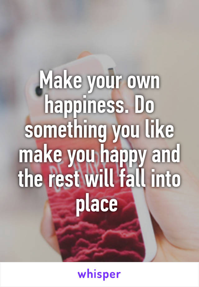 Make your own happiness. Do something you like make you happy and the rest will fall into place 