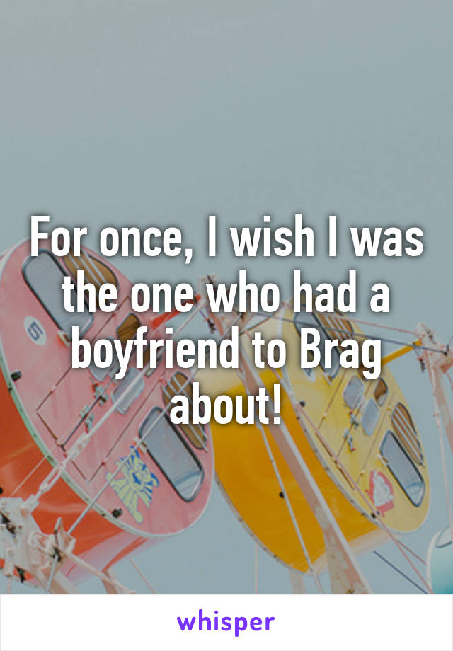 For once, I wish I was the one who had a boyfriend to Brag about!