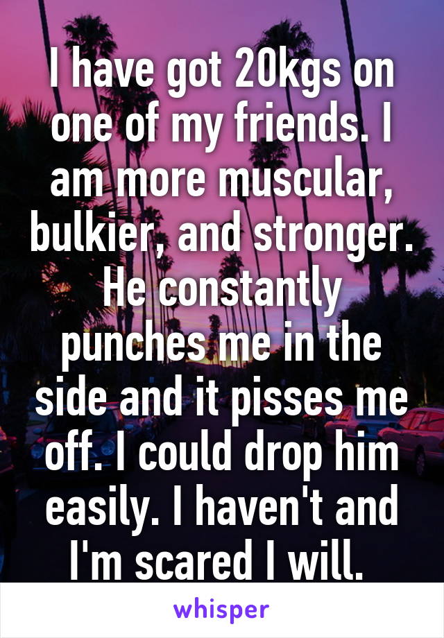 I have got 20kgs on one of my friends. I am more muscular, bulkier, and stronger. He constantly punches me in the side and it pisses me off. I could drop him easily. I haven't and I'm scared I will. 