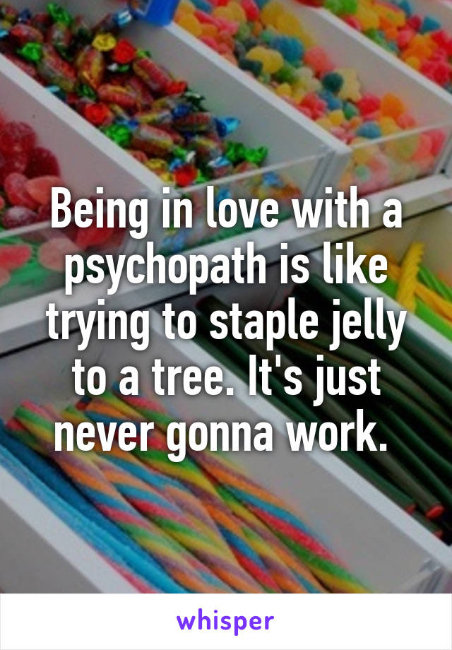 Being in love with a psychopath is like trying to staple jelly to a tree. It's just never gonna work. 