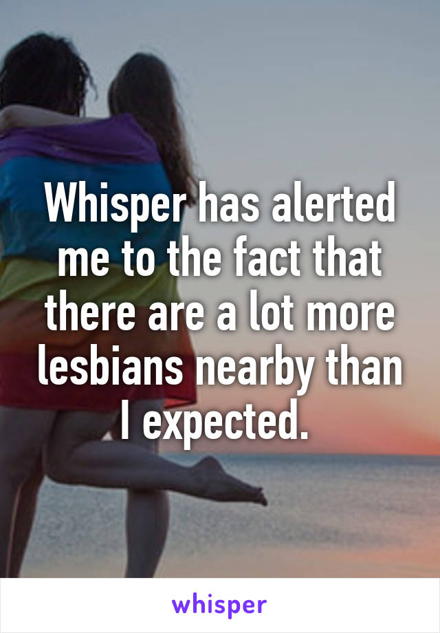 Whisper has alerted me to the fact that there are a lot more lesbians nearby than I expected. 