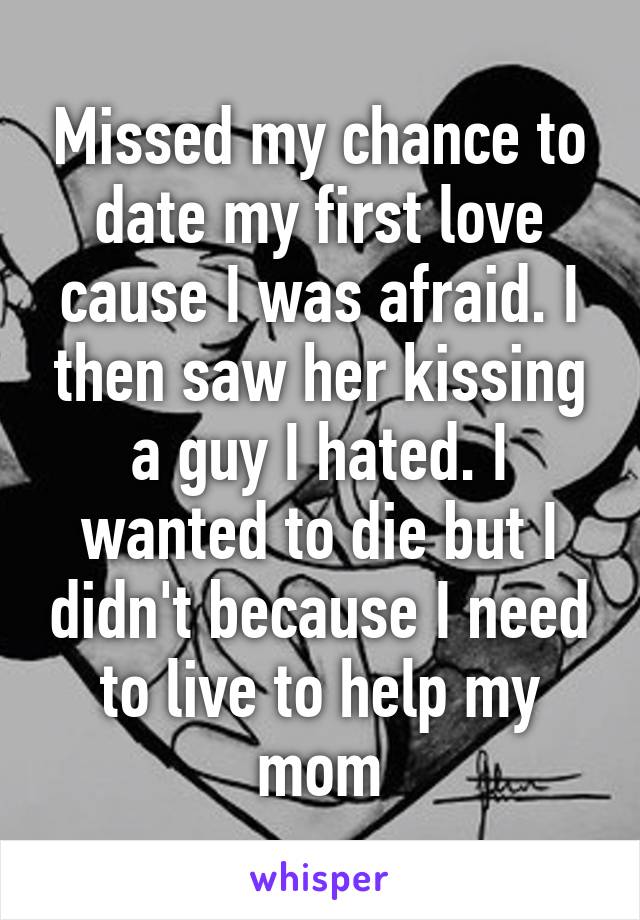 Missed my chance to date my first love cause I was afraid. I then saw her kissing a guy I hated. I wanted to die but I didn't because I need to live to help my mom