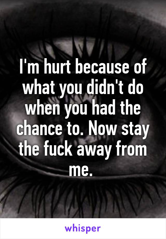 I'm hurt because of what you didn't do when you had the chance to. Now stay the fuck away from me. 