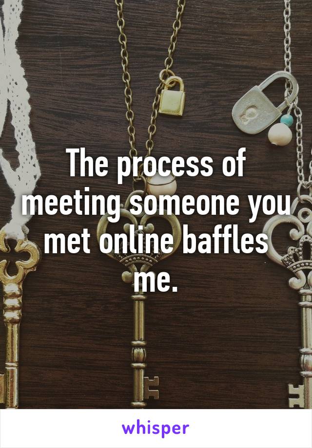 The process of meeting someone you met online baffles me.