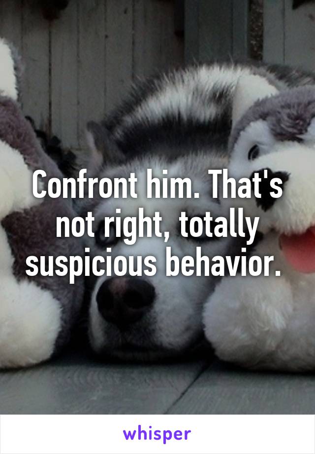 Confront him. That's not right, totally suspicious behavior. 