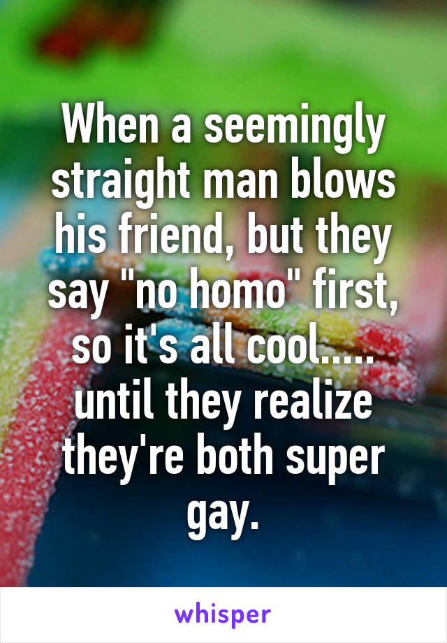 When a seemingly straight man blows his friend, but they say "no homo" first, so it's all cool..... until they realize they're both super gay.