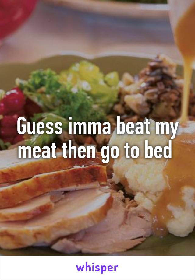 Guess imma beat my meat then go to bed 