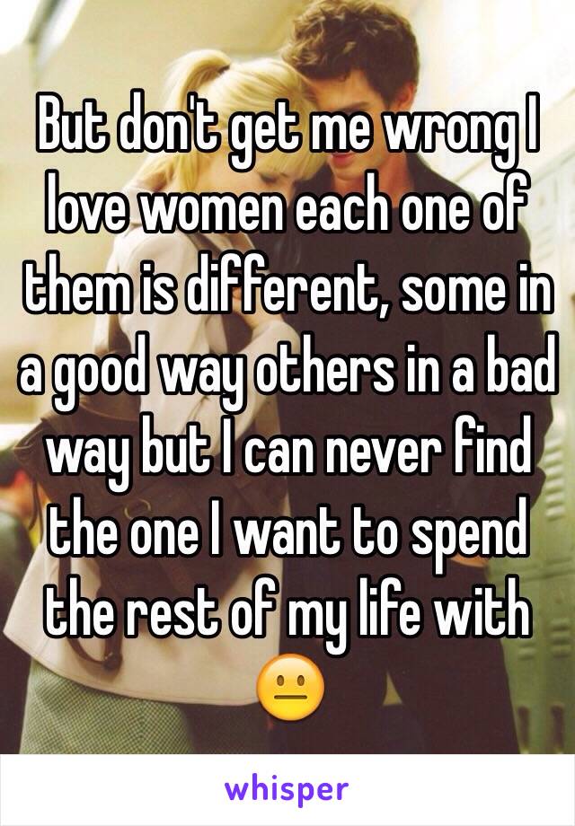 But don't get me wrong I love women each one of them is different, some in a good way others in a bad way but I can never find the one I want to spend the rest of my life with 😐