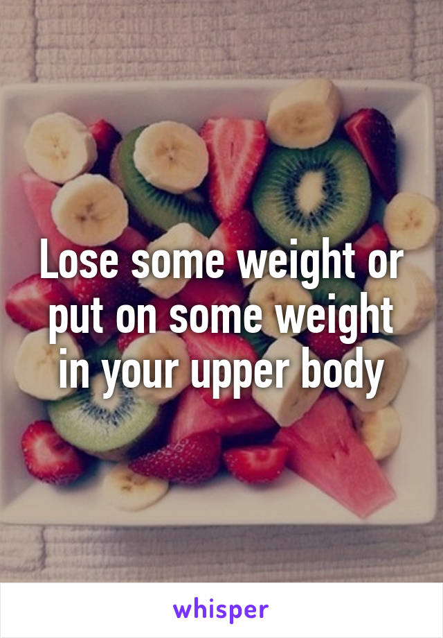 Lose some weight or put on some weight in your upper body