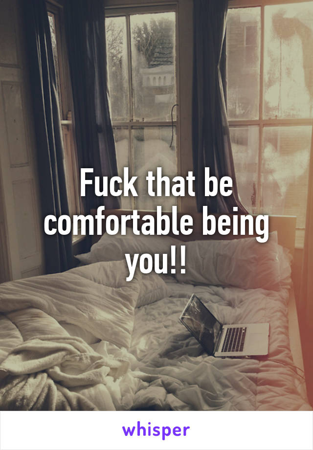 Fuck that be comfortable being you!!