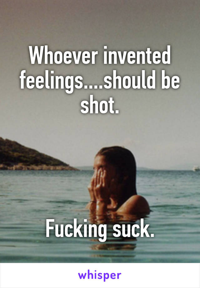 Whoever invented feelings....should be shot.




Fucking suck.