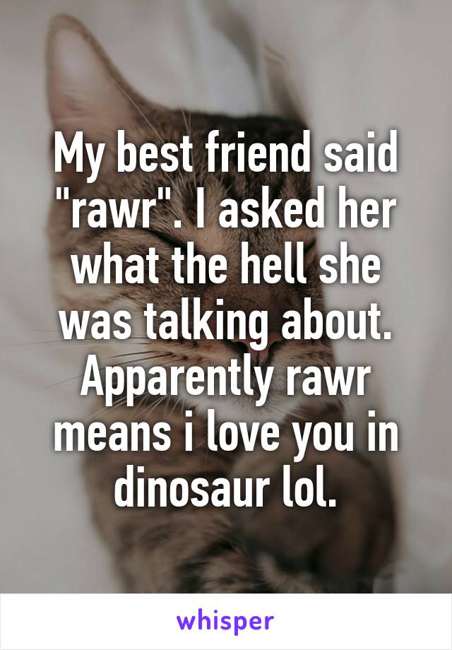 My best friend said "rawr". I asked her what the hell she was talking about. Apparently rawr means i love you in dinosaur lol.