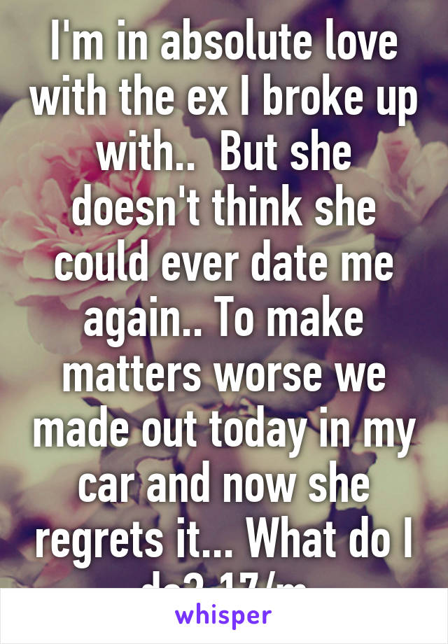 I'm in absolute love with the ex I broke up with..  But she doesn't think she could ever date me again.. To make matters worse we made out today in my car and now she regrets it... What do I do? 17/m