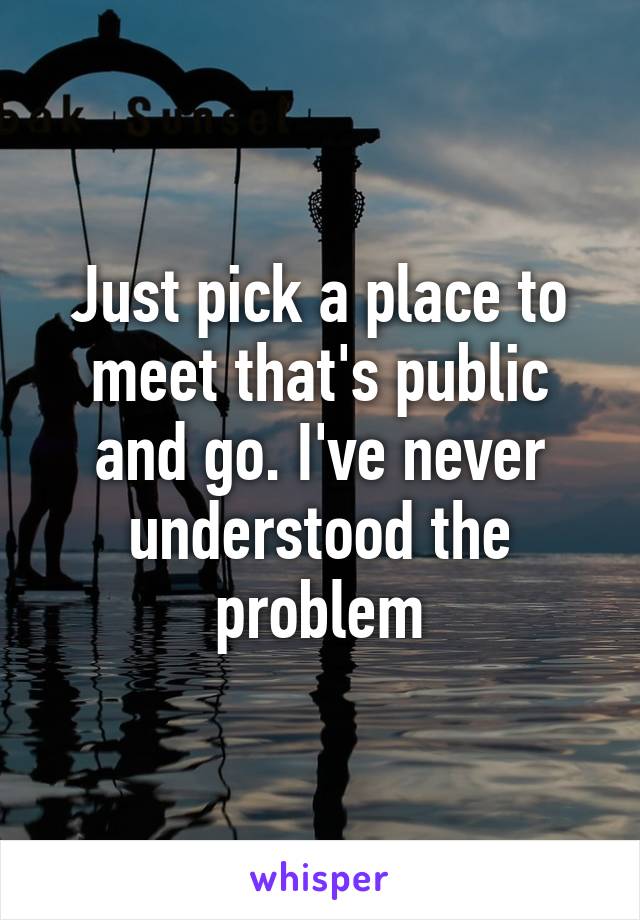 Just pick a place to meet that's public and go. I've never understood the problem