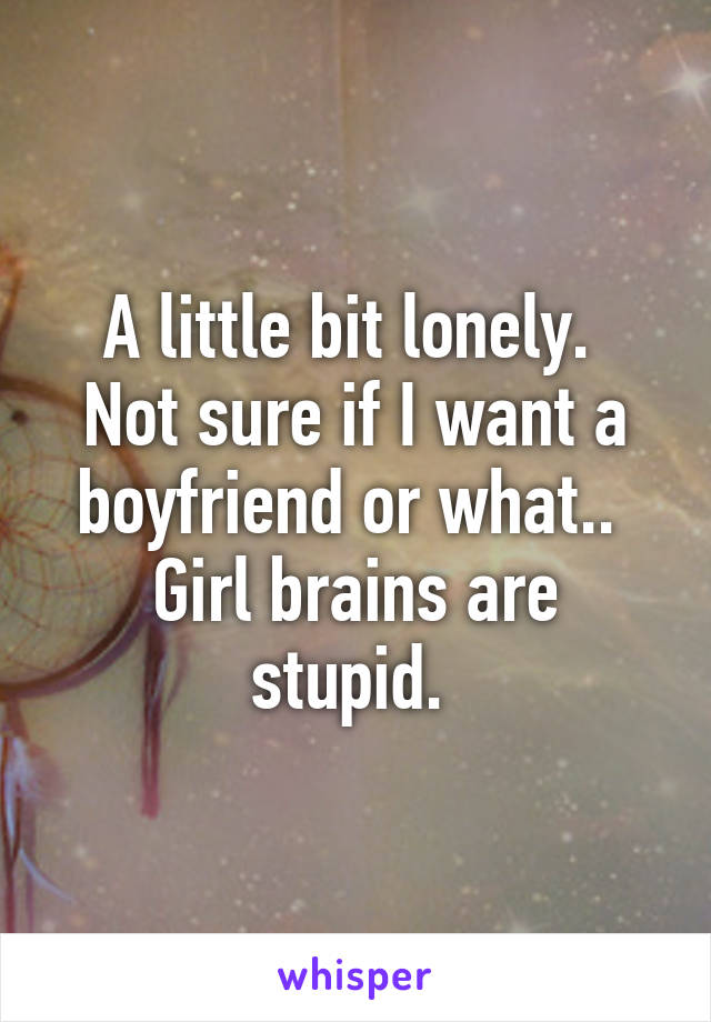 A little bit lonely. 
Not sure if I want a boyfriend or what.. 
Girl brains are stupid. 