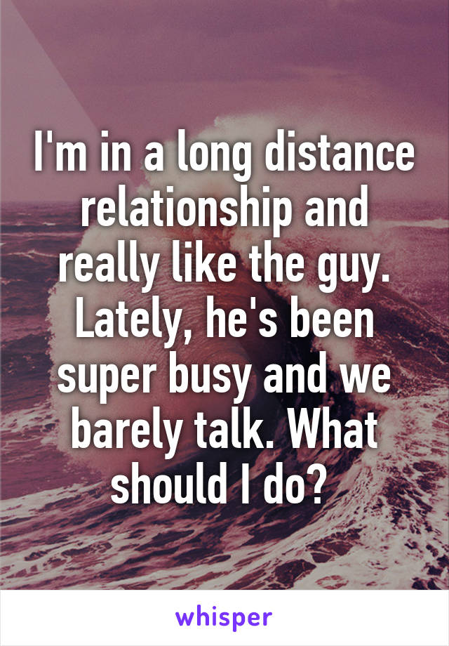 I'm in a long distance relationship and really like the guy. Lately, he's been super busy and we barely talk. What should I do? 