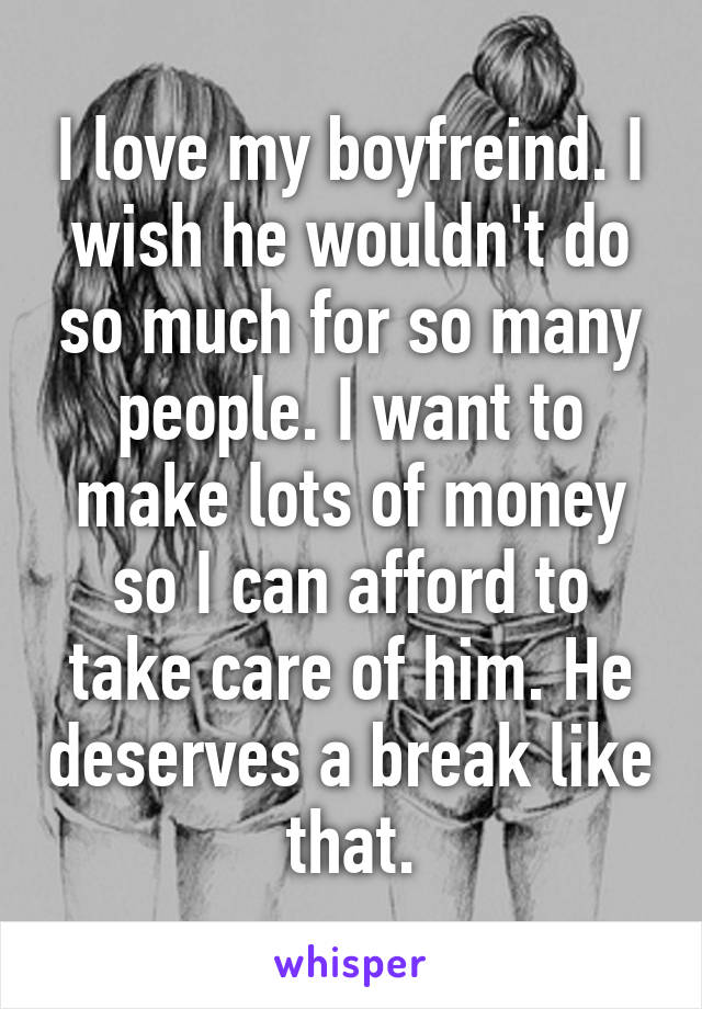 I love my boyfreind. I wish he wouldn't do so much for so many people. I want to make lots of money so I can afford to take care of him. He deserves a break like that.