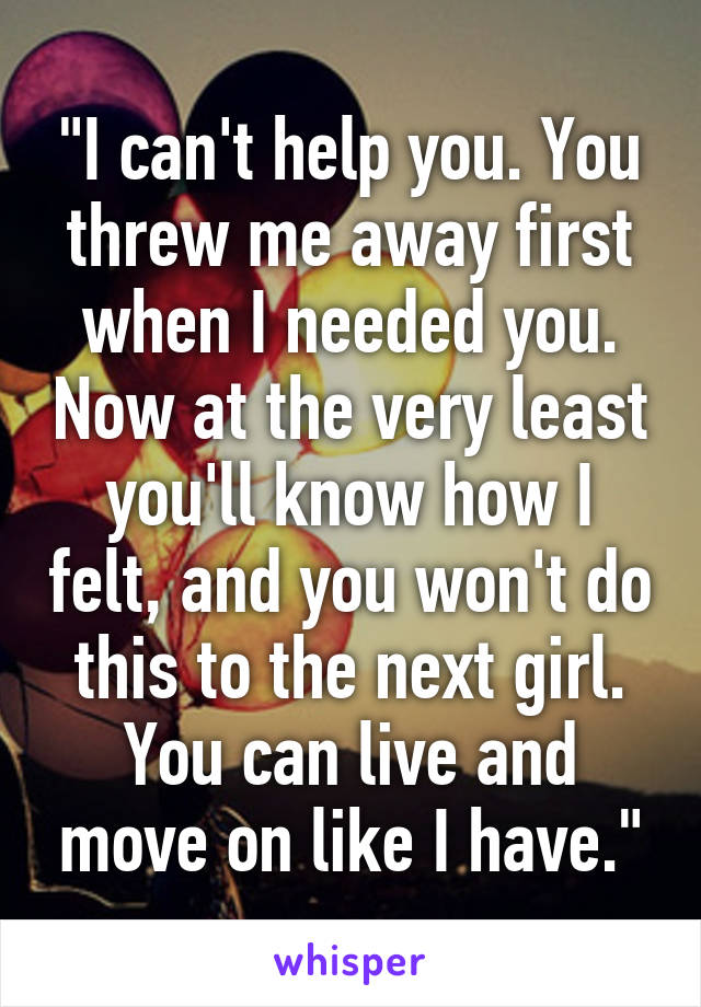 "I can't help you. You threw me away first when I needed you. Now at the very least you'll know how I felt, and you won't do this to the next girl. You can live and move on like I have."