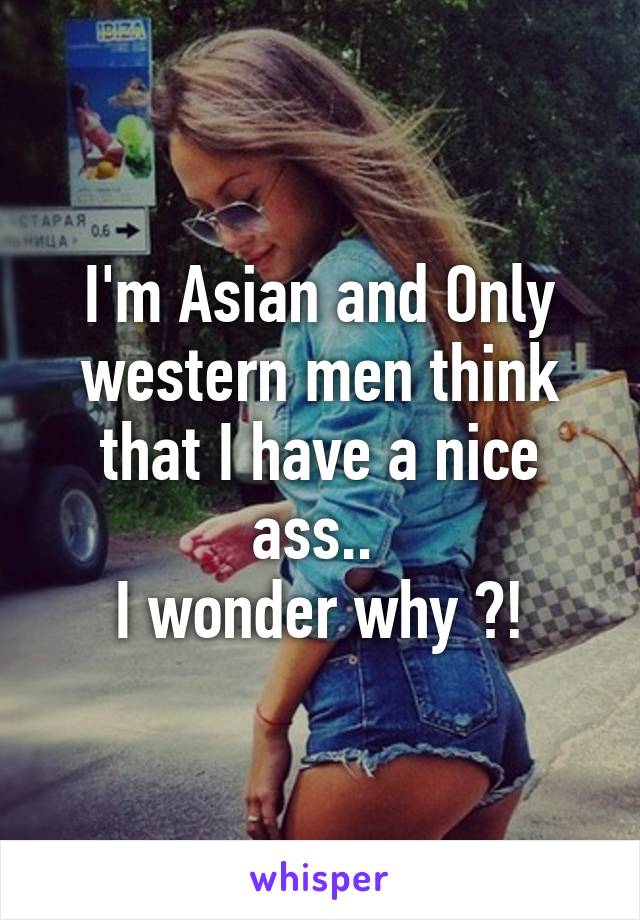 I'm Asian and Only western men think that I have a nice ass.. 
I wonder why ?!