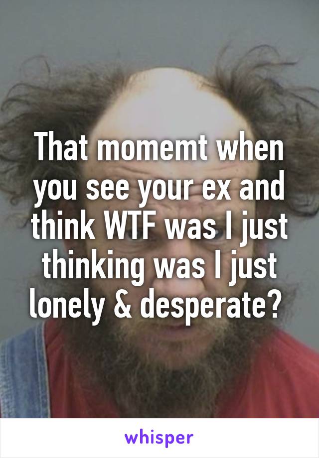 That momemt when you see your ex and think WTF was I just thinking was I just lonely & desperate? 