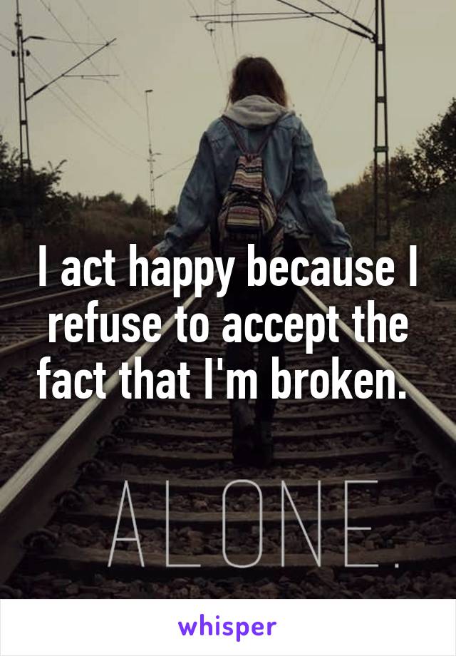 I act happy because I refuse to accept the fact that I'm broken. 