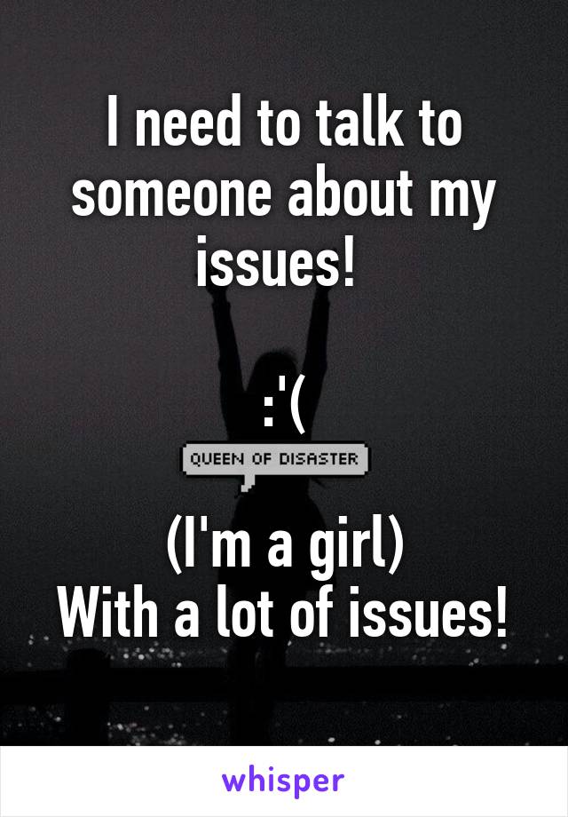 I need to talk to someone about my issues! 

:'(

(I'm a girl)
With a lot of issues!
