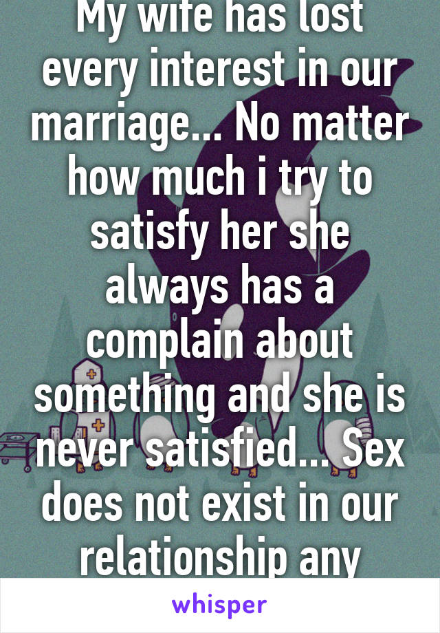 My wife has lost every interest in our marriage... No matter how much i try to satisfy her she always has a complain about something and she is never satisfied... Sex does not exist in our relationship any more... What to do?