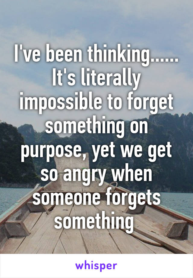 I've been thinking...... It's literally impossible to forget something on purpose, yet we get so angry when someone forgets something 