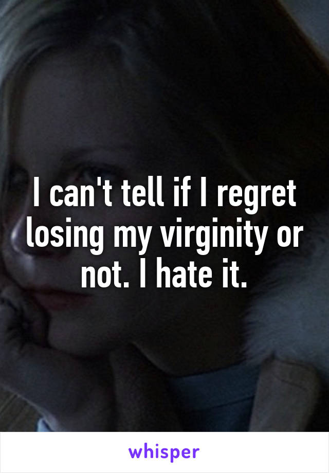 I can't tell if I regret losing my virginity or not. I hate it.