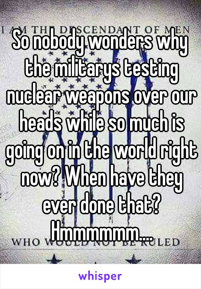 So nobody wonders why the militarys testing nuclear weapons over our heads while so much is going on in the world right now? When have they ever done that? Hmmmmmm....