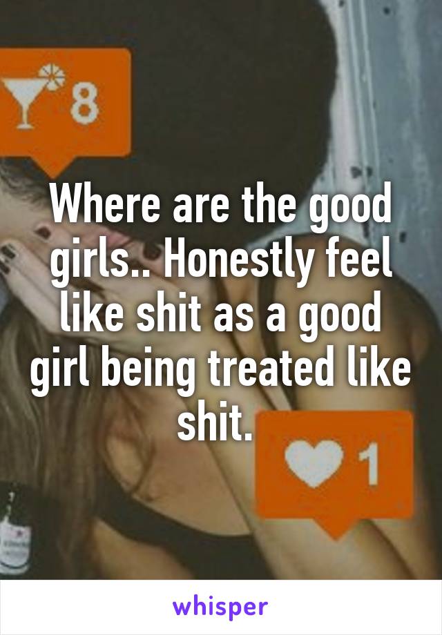 Where are the good girls.. Honestly feel like shit as a good girl being treated like shit. 