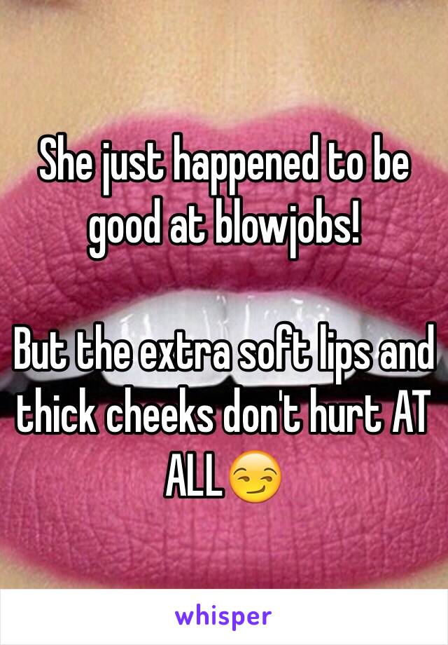 She just happened to be good at blowjobs!

But the extra soft lips and thick cheeks don't hurt AT ALL😏