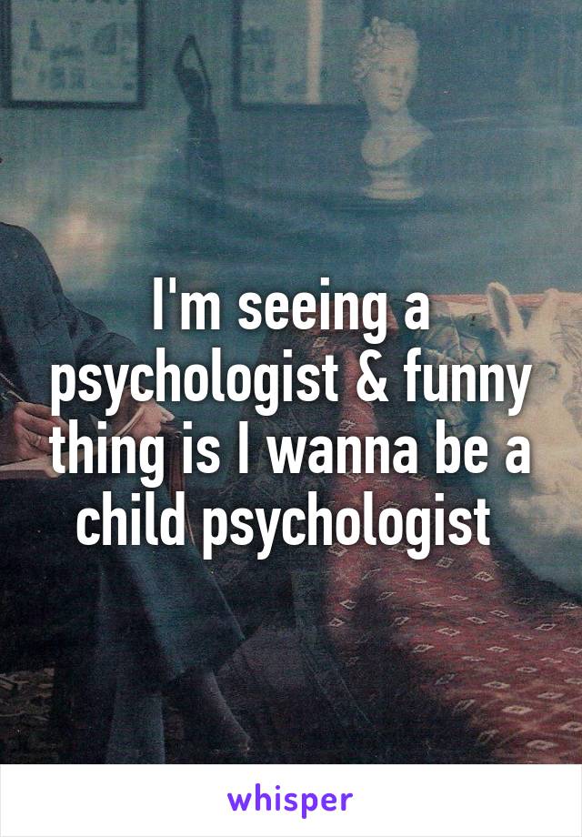 I'm seeing a psychologist & funny thing is I wanna be a child psychologist 