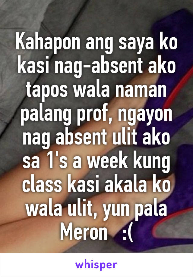 Kahapon ang saya ko kasi nag-absent ako tapos wala naman palang prof, ngayon nag absent ulit ako sa 1's a week kung class kasi akala ko wala ulit, yun pala Meron   :(