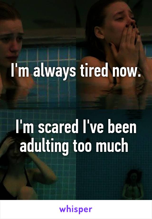 I'm always tired now. 

I'm scared I've been adulting too much 