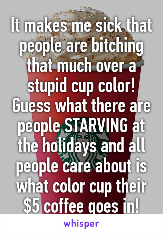 It makes me sick that people are bitching that much over a stupid cup color! Guess what there are people STARVING at the holidays and all people care about is what color cup their $5 coffee goes in!