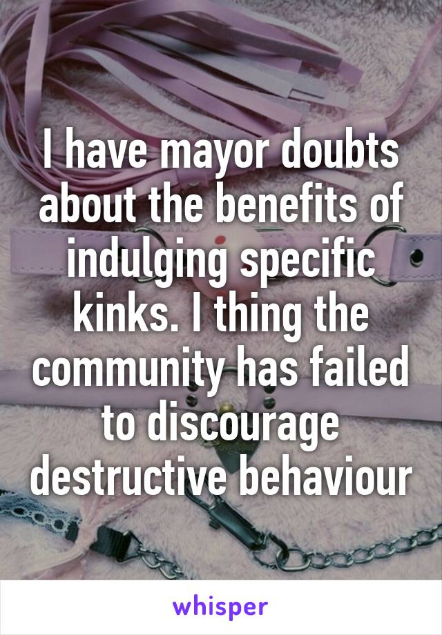 I have mayor doubts about the benefits of indulging specific kinks. I thing the community has failed to discourage destructive behaviour