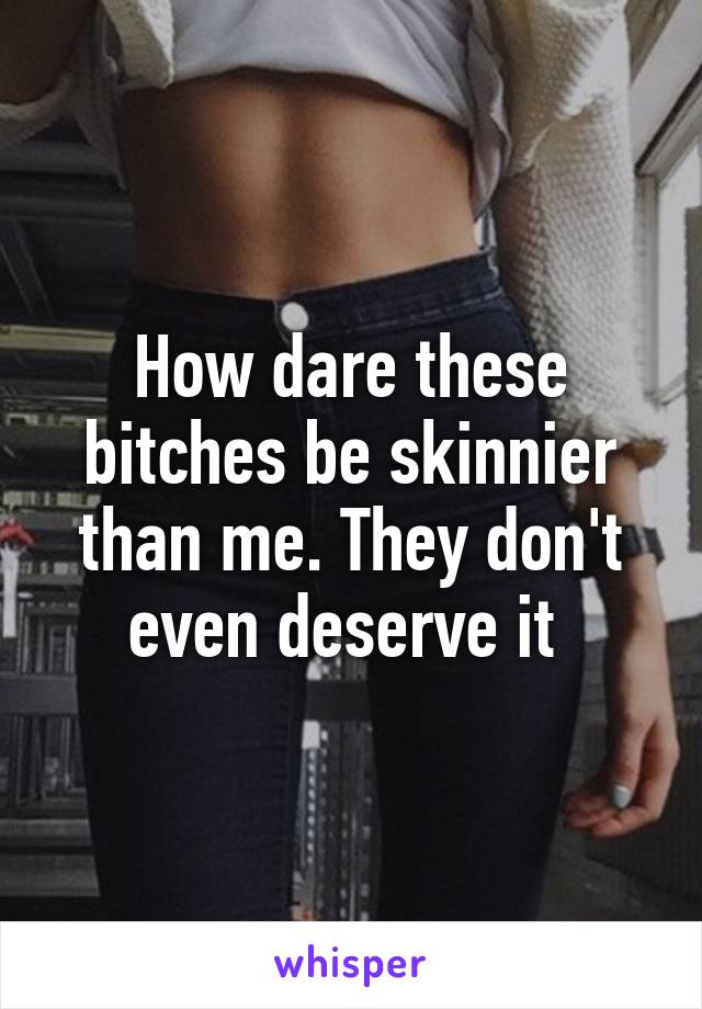 How dare these bitches be skinnier than me. They don't even deserve it 