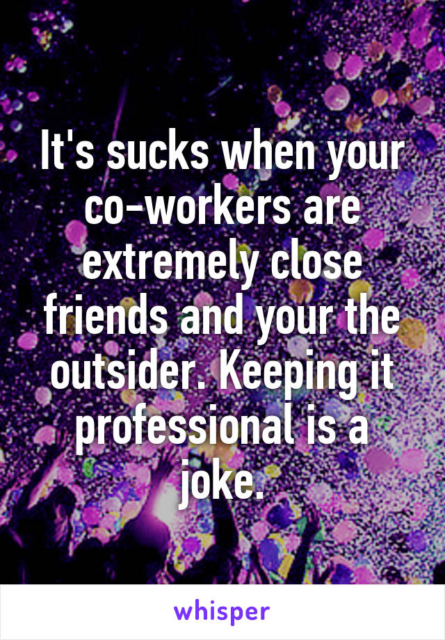 It's sucks when your co-workers are extremely close friends and your the outsider. Keeping it professional is a joke.