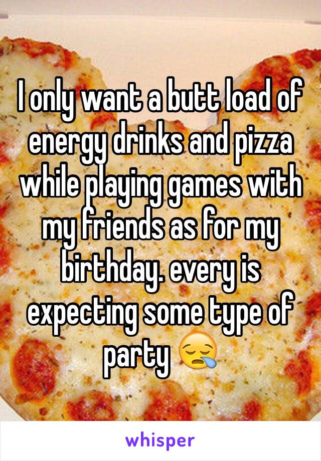 I only want a butt load of energy drinks and pizza while playing games with my friends as for my birthday. every is expecting some type of party 😪