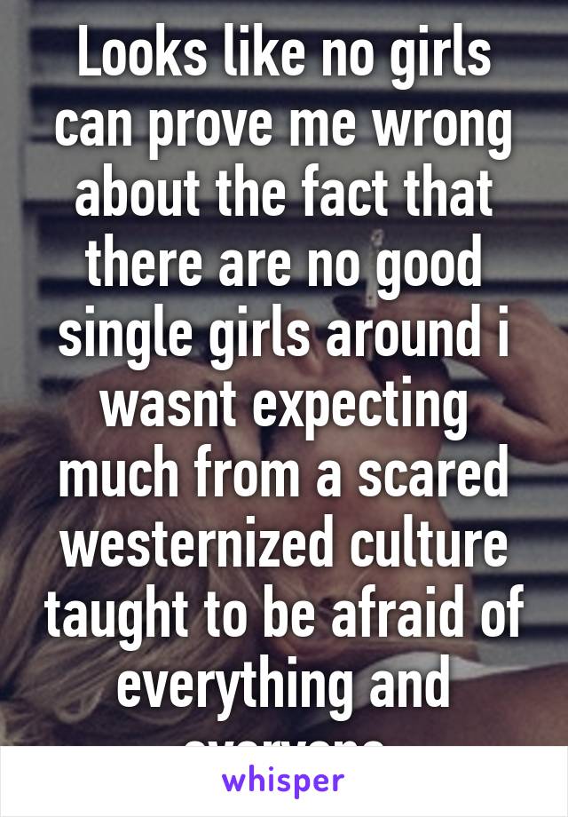 Looks like no girls can prove me wrong about the fact that there are no good single girls around i wasnt expecting much from a scared westernized culture taught to be afraid of everything and everyone