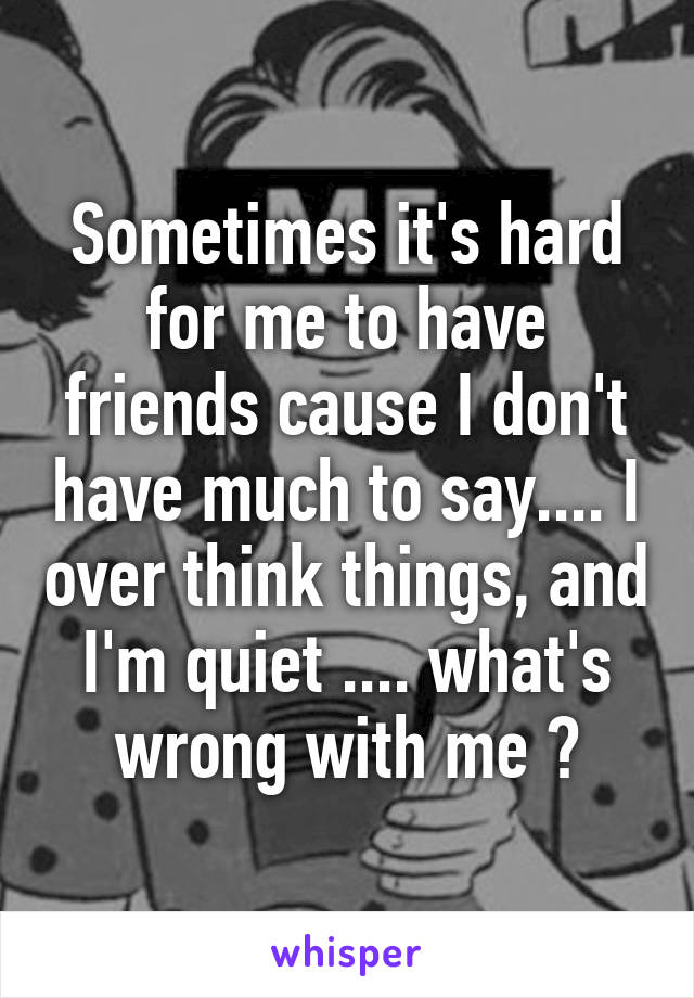 Sometimes it's hard for me to have friends cause I don't have much to say.... I over think things, and I'm quiet .... what's wrong with me ?